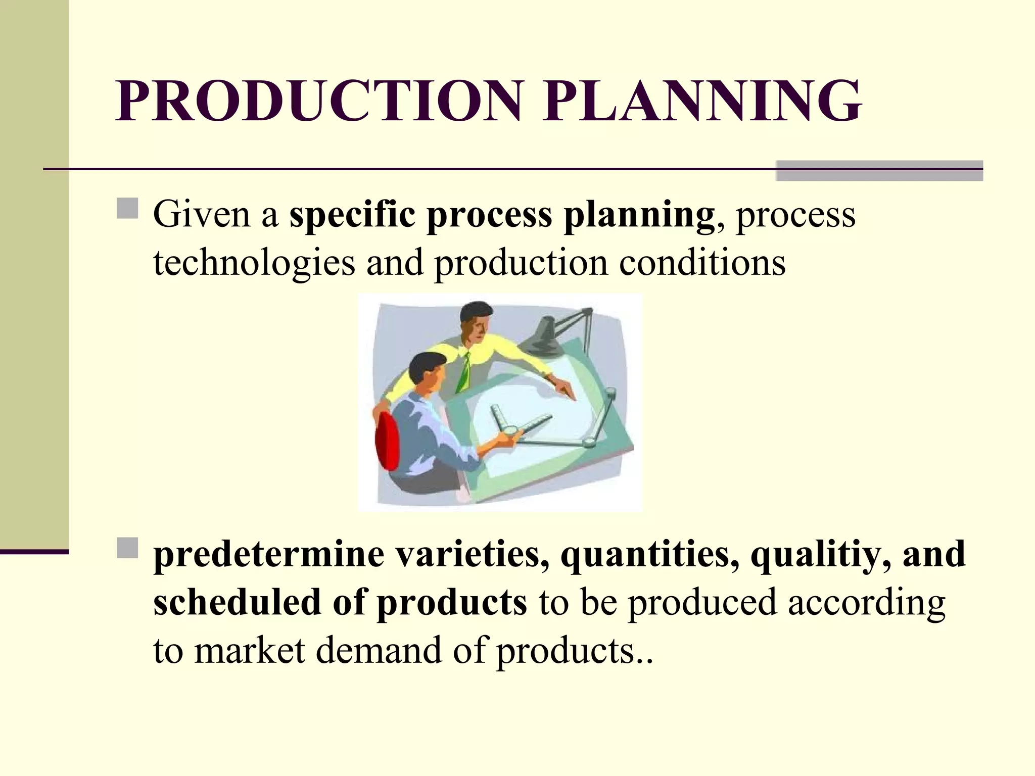 PRODUCTION PLANNING
 Given a specific process planning, process
technologies and production conditions
 predetermine varieties, quantities, qualitiy, and
scheduled of products to be produced according
to market demand of products..
 