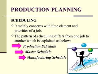 PRODUCTION PLANNING
SCHEDULING
 It mainly concerns with time element and
priorities of a job.
 The pattern of scheduling differs from one job to
another which is explained as below:
Production Schedule
Master Schedule
Manufacturing Schedule
 