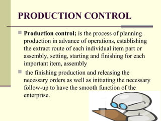PRODUCTION CONTROL
 Production control; is the process of planning
production in advance of operations, establishing
the extract route of each individual item part or
assembly, setting, starting and finishing for each
important item, assembly
 the finishing production and releasing the
necessary orders as well as initiating the necessary
follow-up to have the smooth function of the
enterprise.
 
