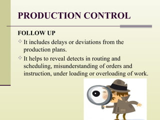 PRODUCTION CONTROL
FOLLOW UP
 It includes delays or deviations from the
production plans.
 It helps to reveal detects in routing and
scheduling, misunderstanding of orders and
instruction, under loading or overloading of work.
 