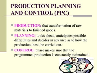 PRODUCTION PLANNING
AND CONTROL (PPC)
 PRODUCTION: that transformation of raw
materials to finished goods.
 PLANNING: looks ahead, anticipates possible
difficulties and decides in advance as to how the
production, best, be carried out.
 CONTROL: phase makes sure that the
programmed production is constantly maintained.
 