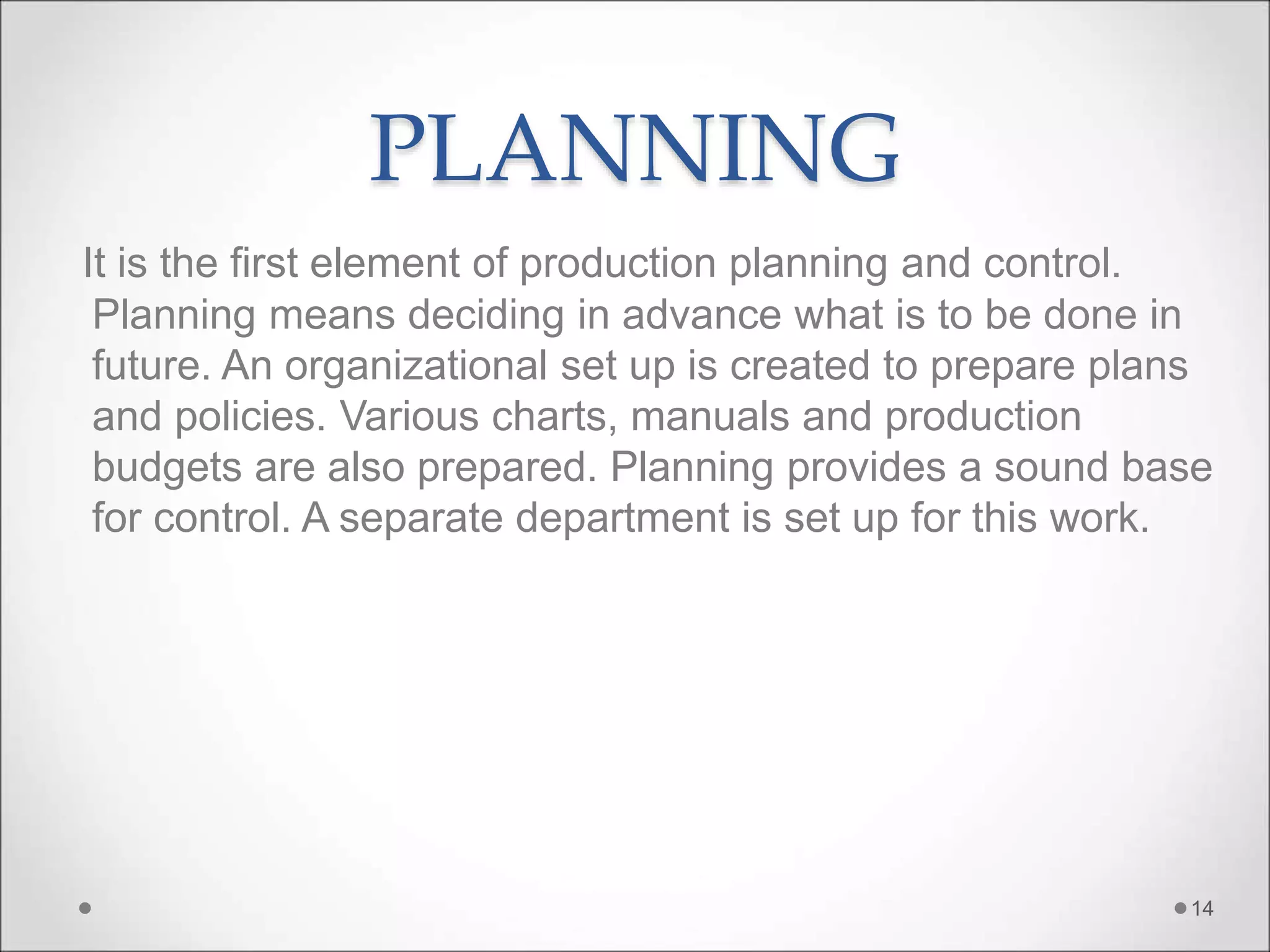 PLANNING
It is the first element of production planning and control.
Planning means deciding in advance what is to be done in
future. An organizational set up is created to prepare plans
and policies. Various charts, manuals and production
budgets are also prepared. Planning provides a sound base
for control. A separate department is set up for this work.
14
 
