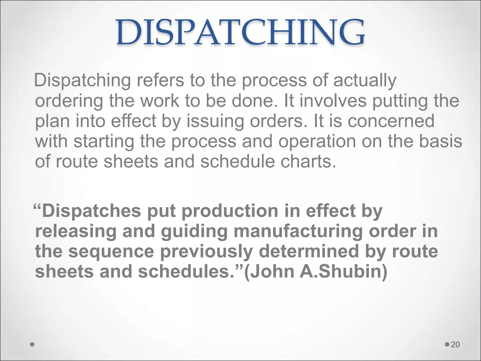 DISPATCHING
Dispatching refers to the process of actually
ordering the work to be done. It involves putting the
plan into effect by issuing orders. It is concerned
with starting the process and operation on the basis
of route sheets and schedule charts.
“Dispatches put production in effect by
releasing and guiding manufacturing order in
the sequence previously determined by route
sheets and schedules.”(John A.Shubin)
20
 