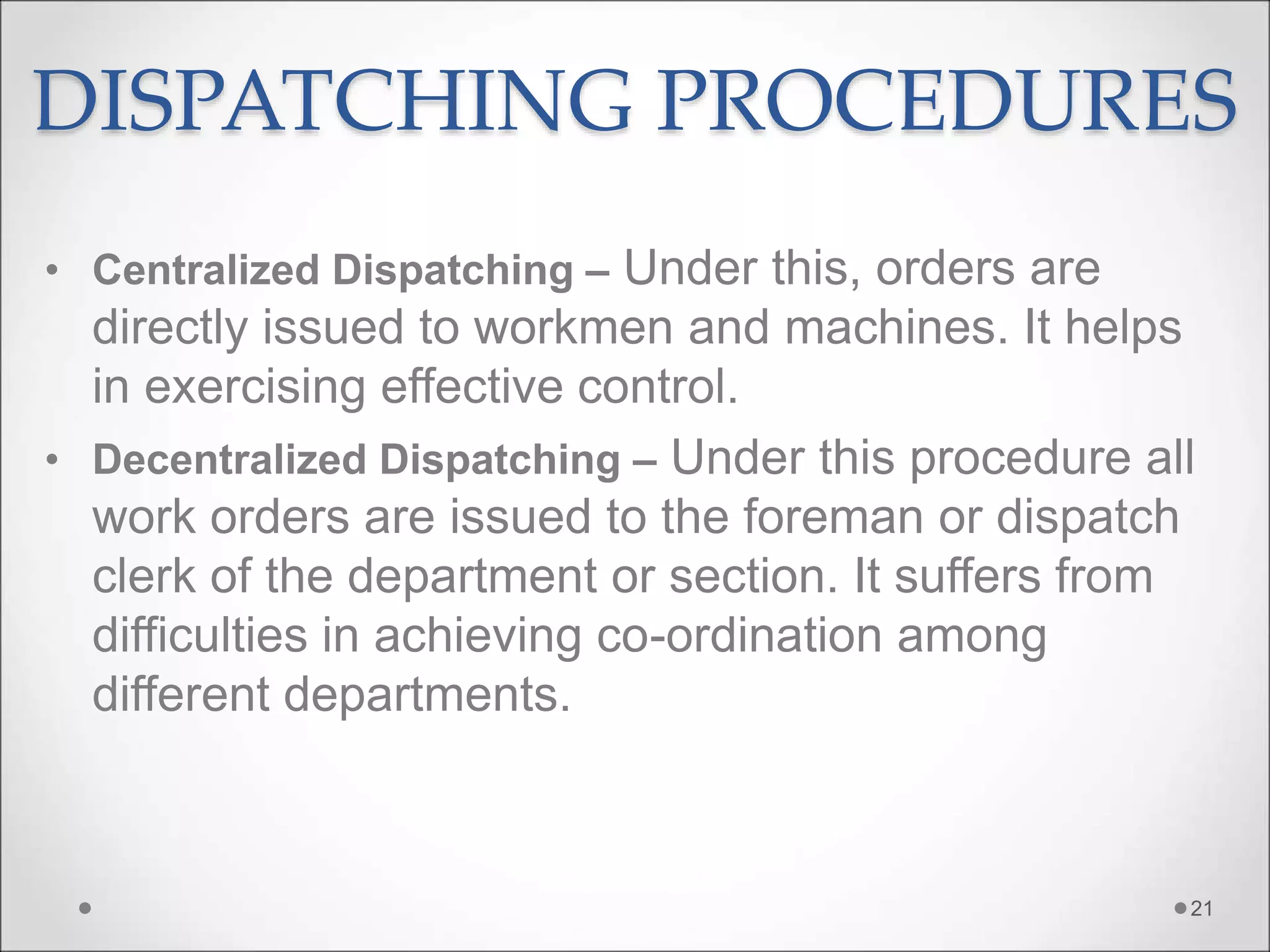 DISPATCHING PROCEDURES
• Centralized Dispatching – Under this, orders are
directly issued to workmen and machines. It helps
in exercising effective control.
• Decentralized Dispatching – Under this procedure all
work orders are issued to the foreman or dispatch
clerk of the department or section. It suffers from
difficulties in achieving co-ordination among
different departments.
21
 