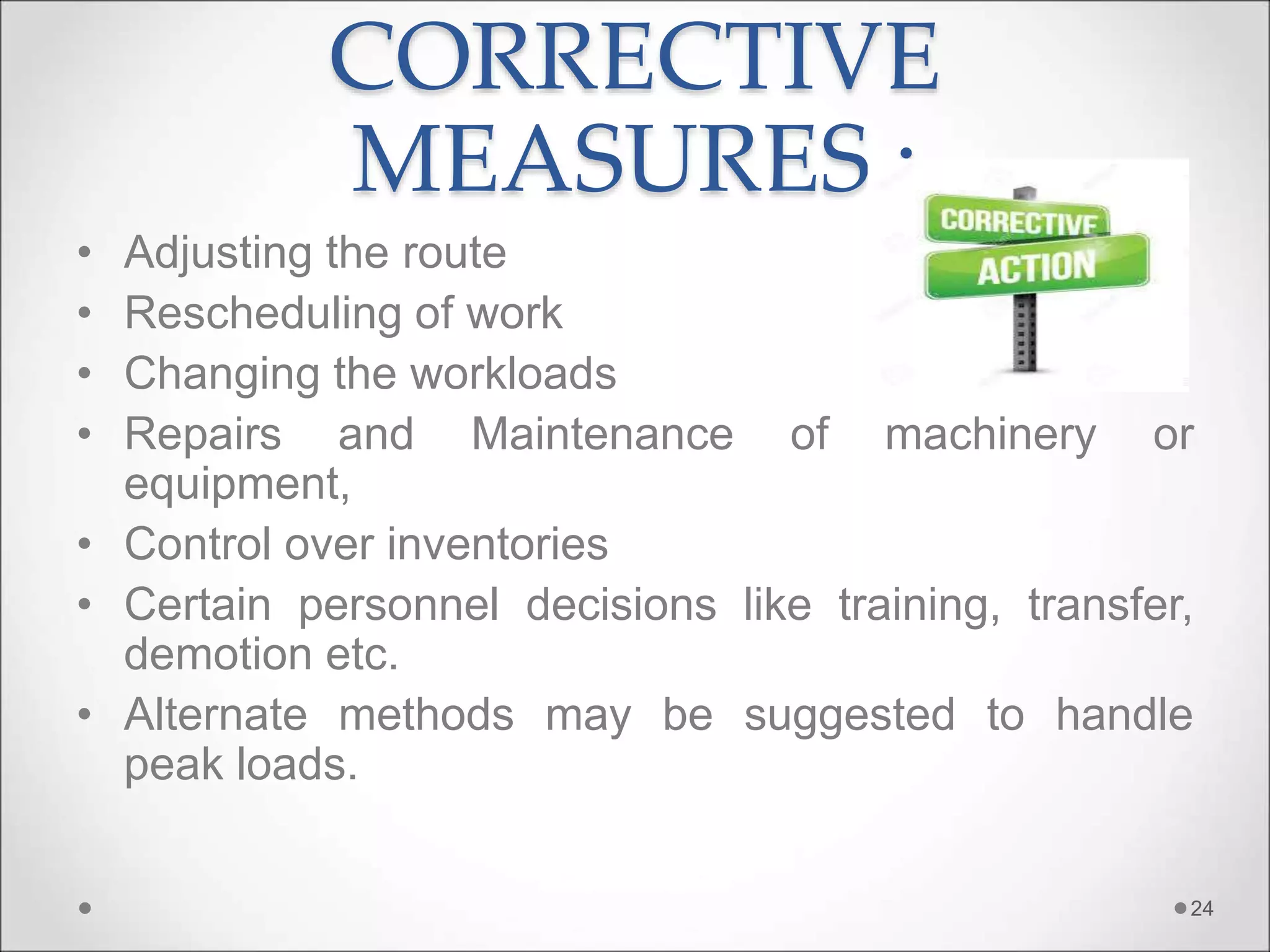 CORRECTIVE
MEASURES :
• Adjusting the route
• Rescheduling of work
• Changing the workloads
• Repairs and Maintenance of machinery or
equipment,
• Control over inventories
• Certain personnel decisions like training, transfer,
demotion etc.
• Alternate methods may be suggested to handle
peak loads.
24
 
