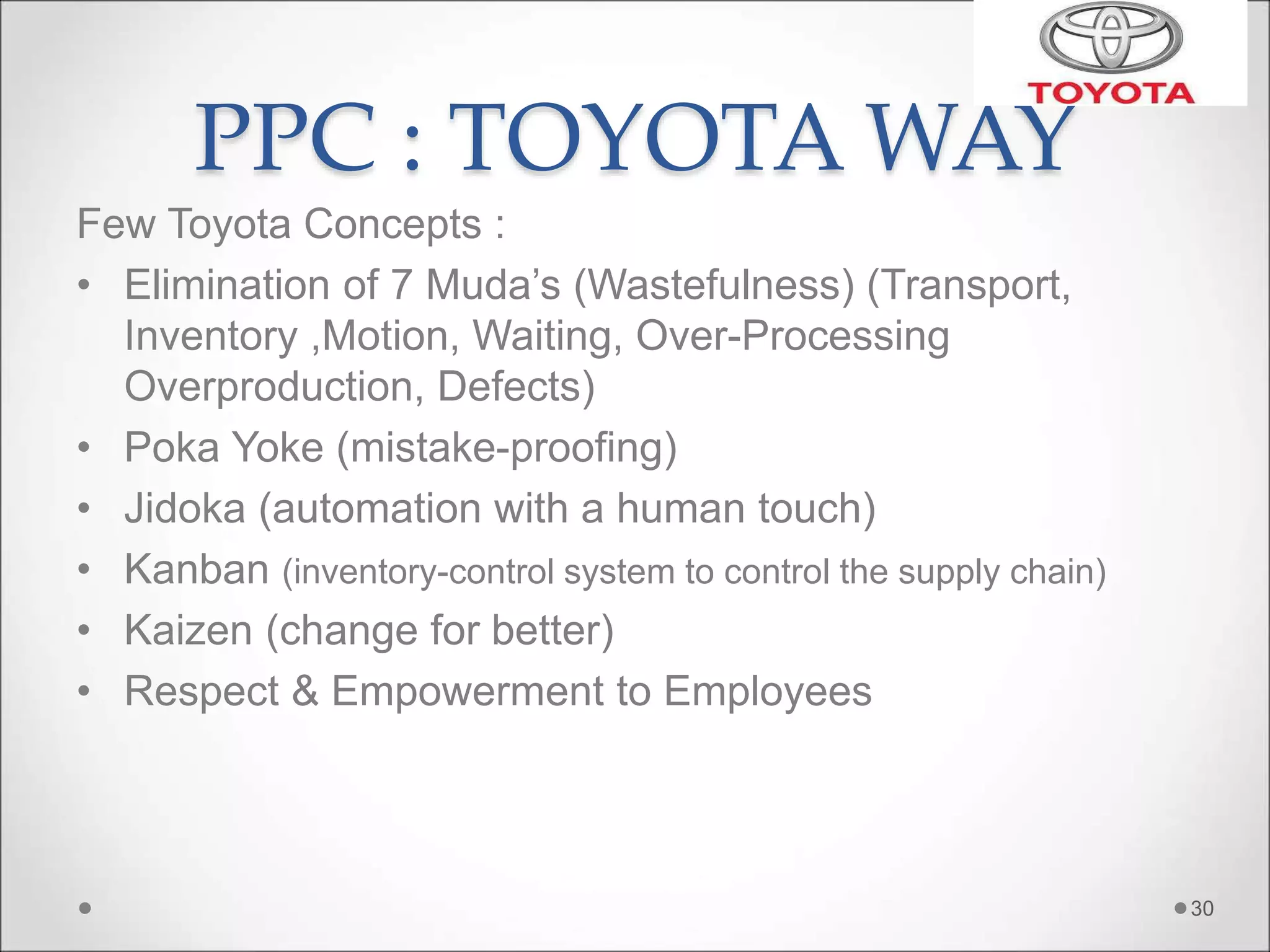 PPC : TOYOTA WAY
Few Toyota Concepts :
• Elimination of 7 Muda’s (Wastefulness) (Transport,
Inventory ,Motion, Waiting, Over-Processing
Overproduction, Defects)
• Poka Yoke (mistake-proofing)
• Jidoka (automation with a human touch)
• Kanban (inventory-control system to control the supply chain)
• Kaizen (change for better)
• Respect & Empowerment to Employees
30
 