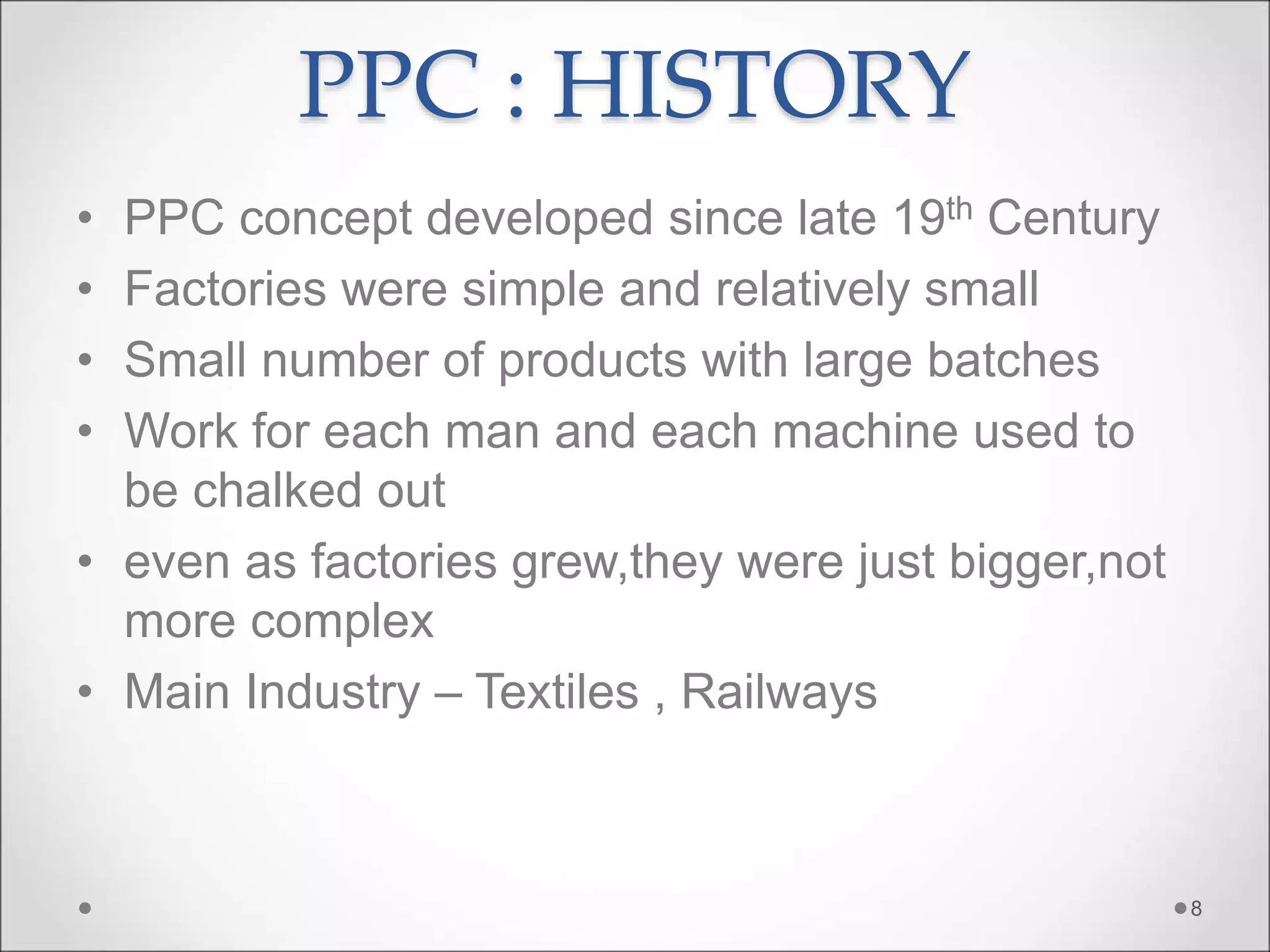 PPC : HISTORY
• PPC concept developed since late 19th Century
• Factories were simple and relatively small
• Small number of products with large batches
• Work for each man and each machine used to
be chalked out
• even as factories grew,they were just bigger,not
more complex
• Main Industry – Textiles , Railways
8
 
