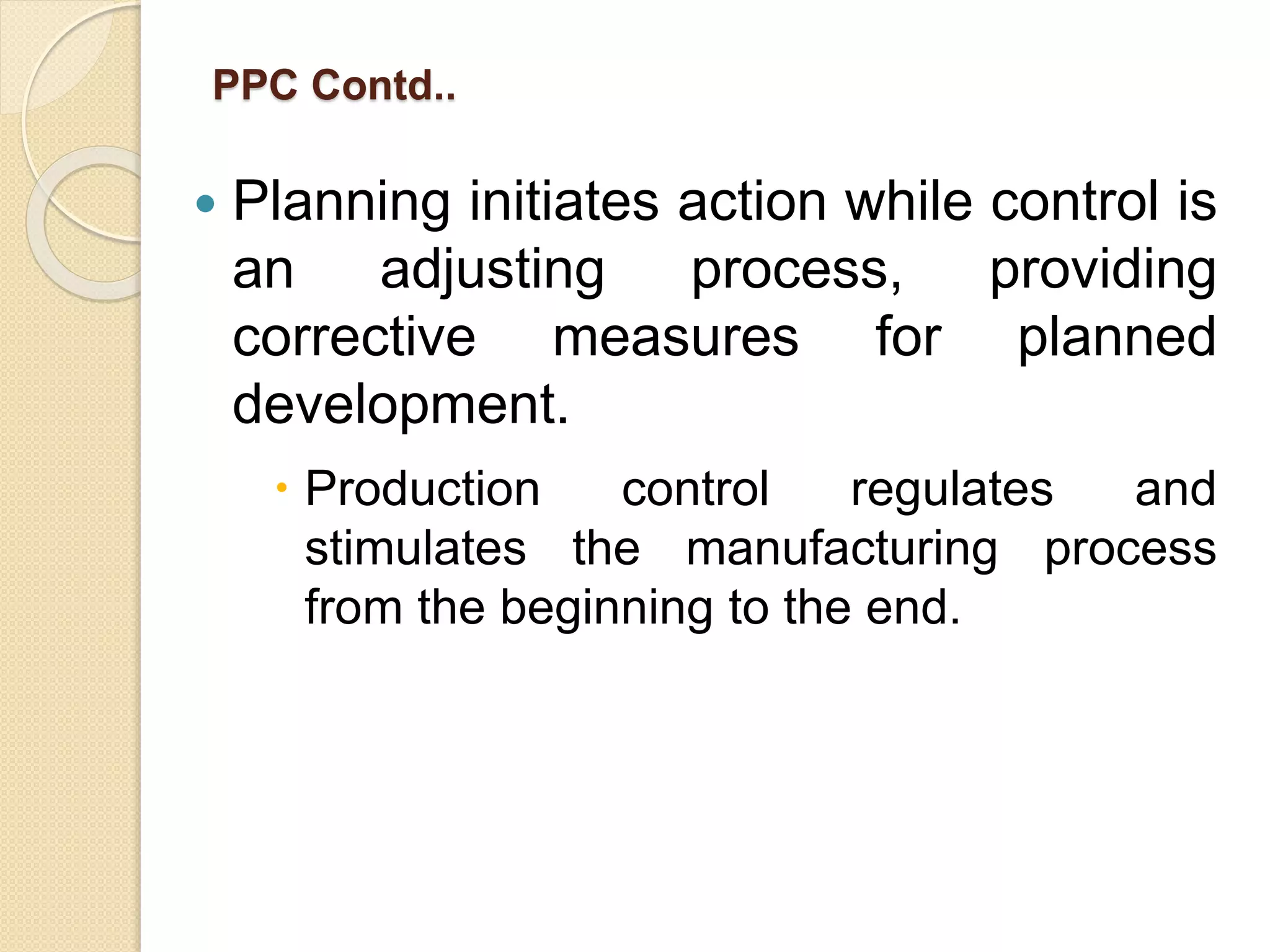 PPC Contd..
 Planning initiates action while control is
an adjusting process, providing
corrective measures for planned
development.
 Production control regulates and
stimulates the manufacturing process
from the beginning to the end.
 