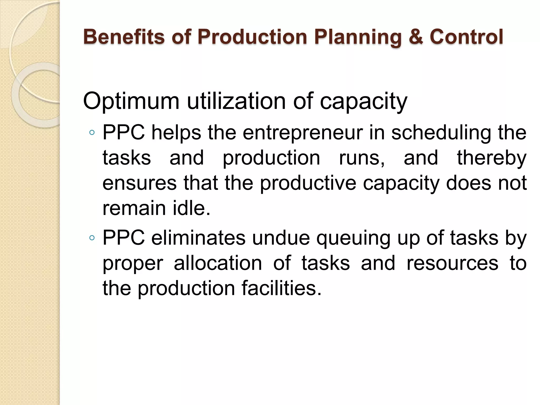 Benefits of Production Planning & Control
Optimum utilization of capacity
◦ PPC helps the entrepreneur in scheduling the
tasks and production runs, and thereby
ensures that the productive capacity does not
remain idle.
◦ PPC eliminates undue queuing up of tasks by
proper allocation of tasks and resources to
the production facilities.
 