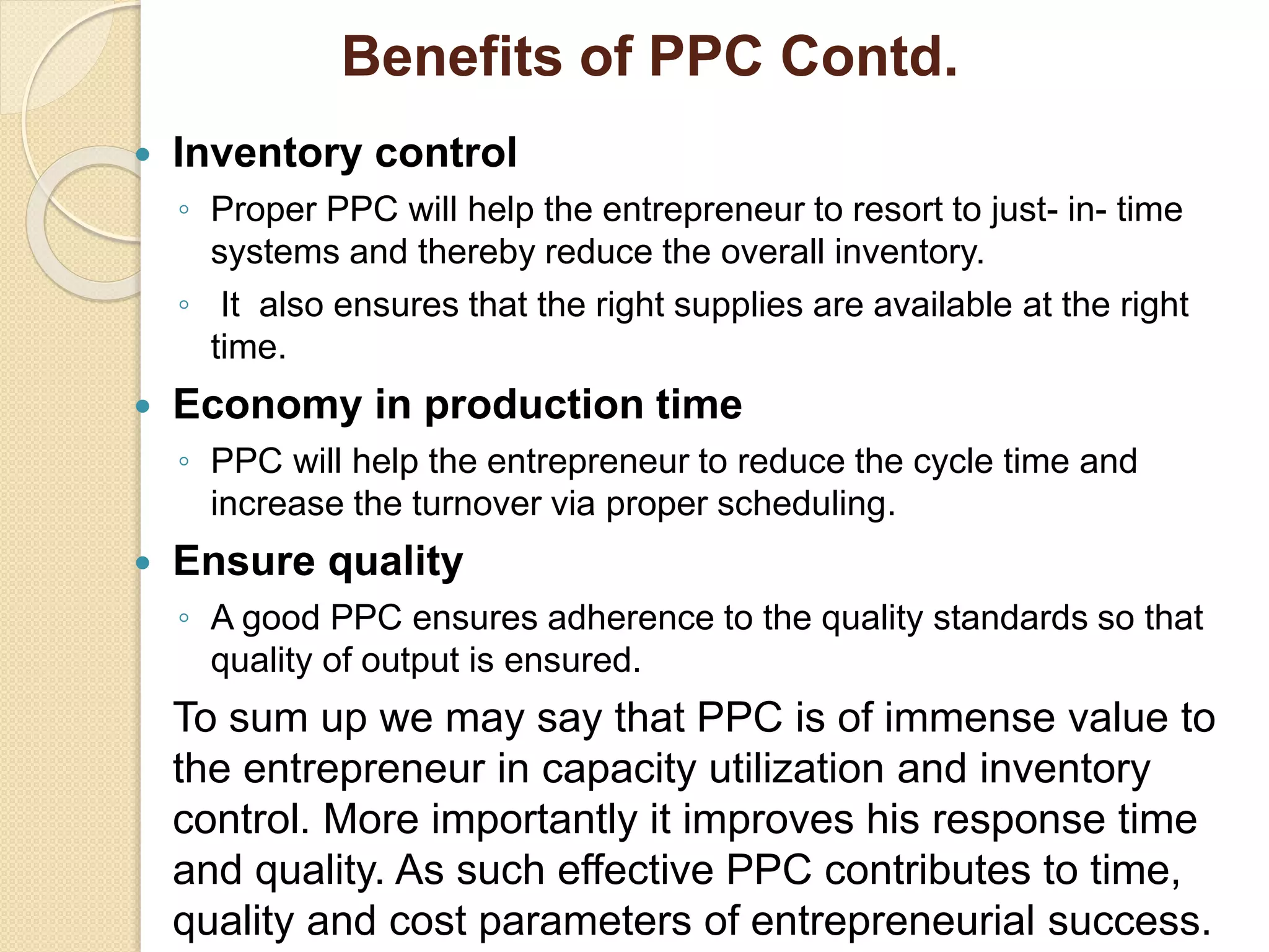 Benefits of PPC Contd.
 Inventory control
◦ Proper PPC will help the entrepreneur to resort to just- in- time
systems and thereby reduce the overall inventory.
◦ It also ensures that the right supplies are available at the right
time.
 Economy in production time
◦ PPC will help the entrepreneur to reduce the cycle time and
increase the turnover via proper scheduling.
 Ensure quality
◦ A good PPC ensures adherence to the quality standards so that
quality of output is ensured.
To sum up we may say that PPC is of immense value to
the entrepreneur in capacity utilization and inventory
control. More importantly it improves his response time
and quality. As such effective PPC contributes to time,
quality and cost parameters of entrepreneurial success.
 