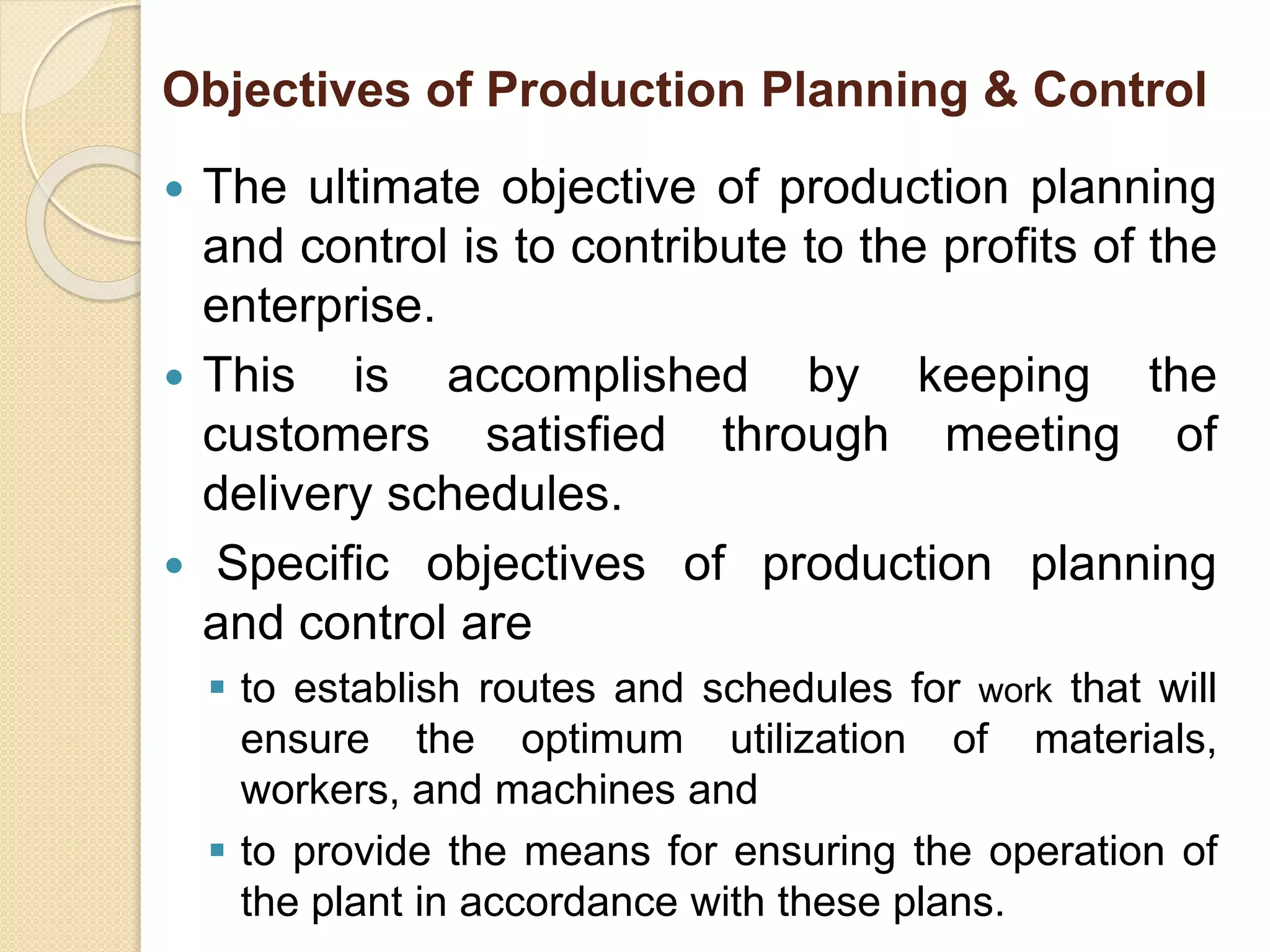 Objectives of Production Planning & Control
 The ultimate objective of production planning
and control is to contribute to the profits of the
enterprise.
 This is accomplished by keeping the
customers satisfied through meeting of
delivery schedules.
 Specific objectives of production planning
and control are
 to establish routes and schedules for work that will
ensure the optimum utilization of materials,
workers, and machines and
 to provide the means for ensuring the operation of
the plant in accordance with these plans.
 