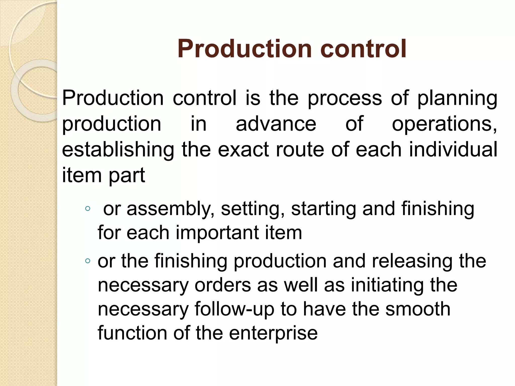 Production control
Production control is the process of planning
production in advance of operations,
establishing the exact route of each individual
item part
◦ or assembly, setting, starting and finishing
for each important item
◦ or the finishing production and releasing the
necessary orders as well as initiating the
necessary follow-up to have the smooth
function of the enterprise
 