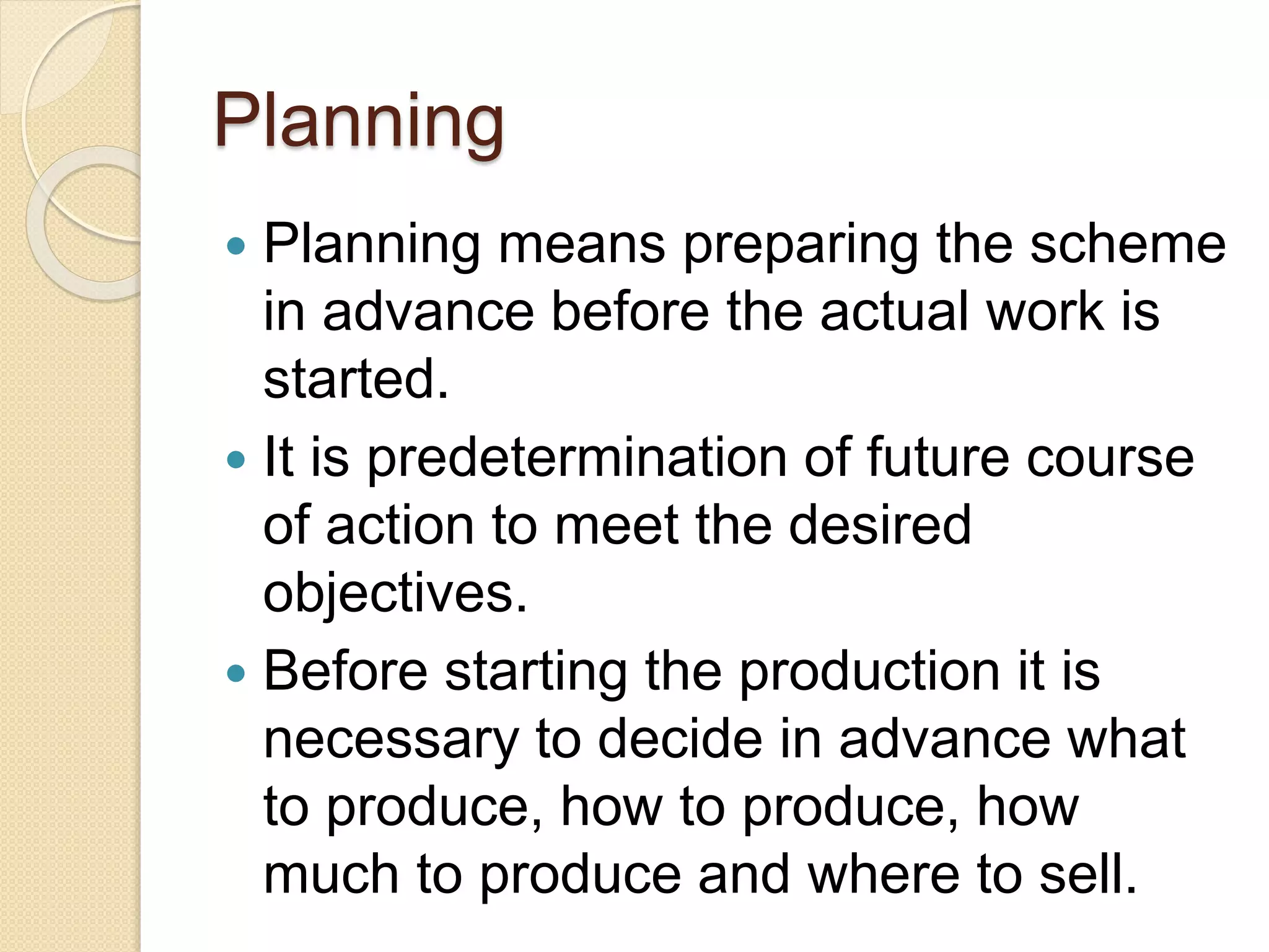 Planning
 Planning means preparing the scheme
in advance before the actual work is
started.
 It is predetermination of future course
of action to meet the desired
objectives.
 Before starting the production it is
necessary to decide in advance what
to produce, how to produce, how
much to produce and where to sell.
 