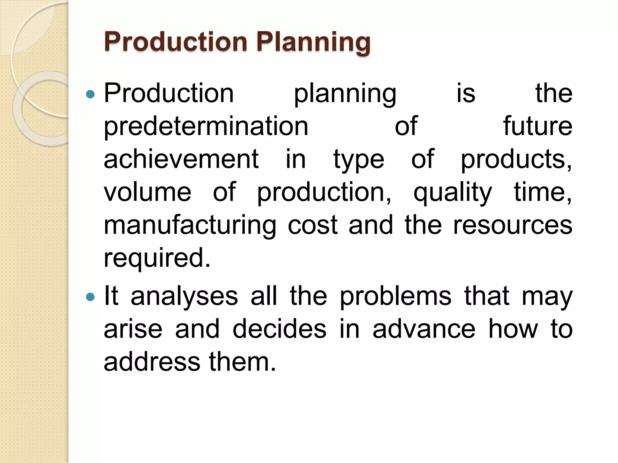 Production Planning
 Production planning is the
predetermination of future
achievement in type of products,
volume of production, quality time,
manufacturing cost and the resources
required.
 It analyses all the problems that may
arise and decides in advance how to
address them.
 
