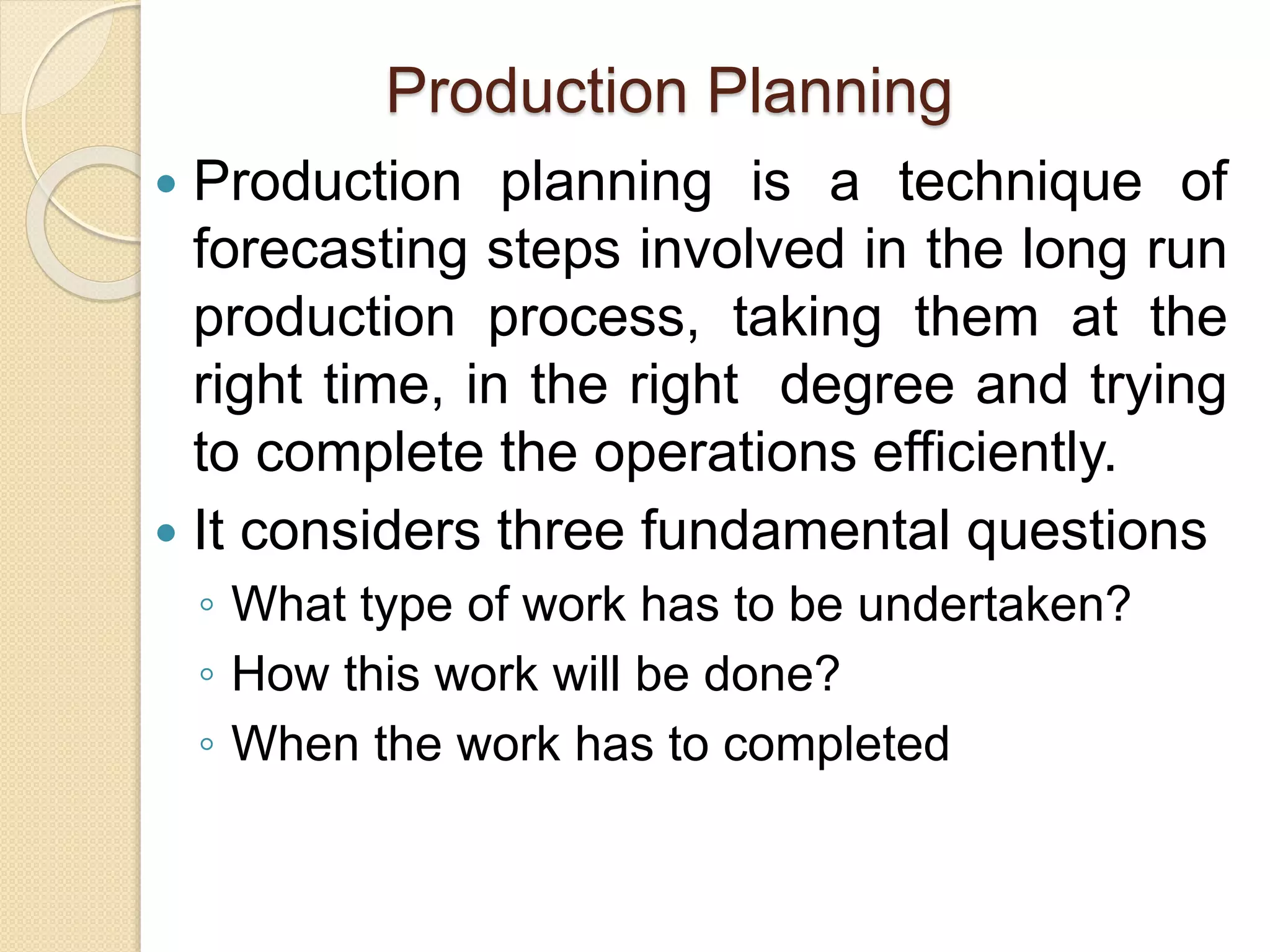 Production Planning
 Production planning is a technique of
forecasting steps involved in the long run
production process, taking them at the
right time, in the right degree and trying
to complete the operations efficiently.
 It considers three fundamental questions
◦ What type of work has to be undertaken?
◦ How this work will be done?
◦ When the work has to completed
 