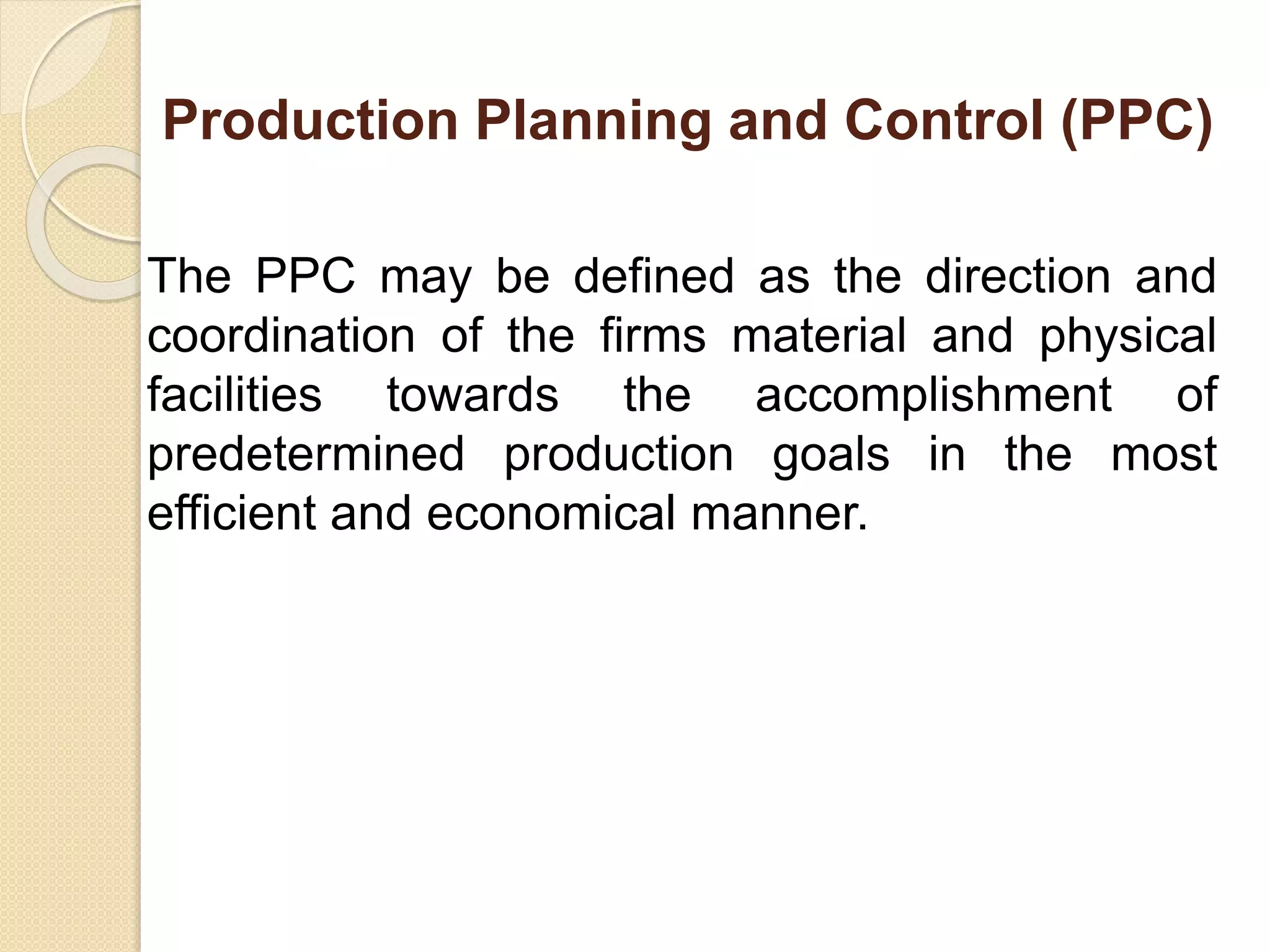 Production Planning and Control (PPC)
The PPC may be defined as the direction and
coordination of the firms material and physical
facilities towards the accomplishment of
predetermined production goals in the most
efficient and economical manner.
 