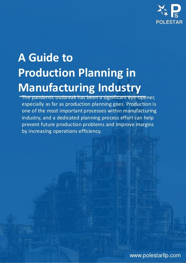 www.polestarllp.com
A Guide to
Production Planning in
Manufacturing Industry
The pandemic outbreak has been a significant eye-opener,
especially as far as production planning goes. Production is
one of the most important processes within manufacturing
industry, and a dedicated planning process effort can help
prevent future production problems and improve margins
by increasing operations efficiency.
 