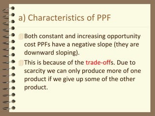 a) Characteristics of PPF
Both constant and increasing opportunity
cost PPFs have a negative slope (they are
downward sloping).
This is because of the trade-offs. Due to
scarcity we can only produce more of one
product if we give up some of the other
product.
 