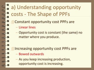 a) Understanding opportunity
costs - The Shape of PPFs
Constant opportunity cost PPFs are
– Linear lines
– Opportunity cost is constant (the same) no
matter where you produce.
Increasing opportunity cost PPFs are
– Bowed outwards
– As you keep increasing production,
opportunity cost is increasing.
 