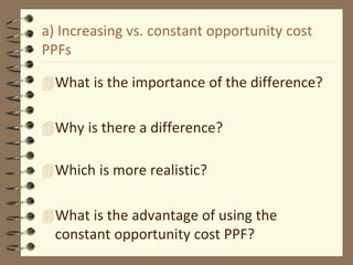 a) Increasing vs. constant opportunity cost
PPFs
What is the importance of the difference?
Why is there a difference?
Which is more realistic?
What is the advantage of using the
constant opportunity cost PPF?
 
