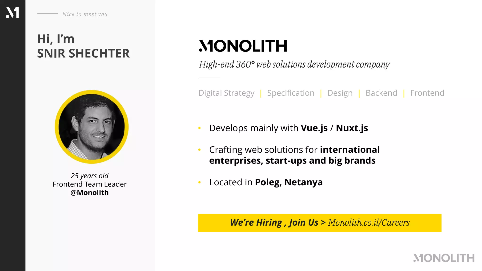 25 years old
Frontend Team Leader
@Monolith
Hi, I’m
SNIR SHECHTER
Nice to meet you
Digital Strategy | Specification | Design | Backend | Frontend
High-end 360° web solutions development company
• Develops mainly with Vue.js / Nuxt.js
• Crafting web solutions for international
enterprises, start-ups and big brands
• Located in Poleg, Netanya
We’re Hiring , Join Us > Monolith.co.il/Careers
 