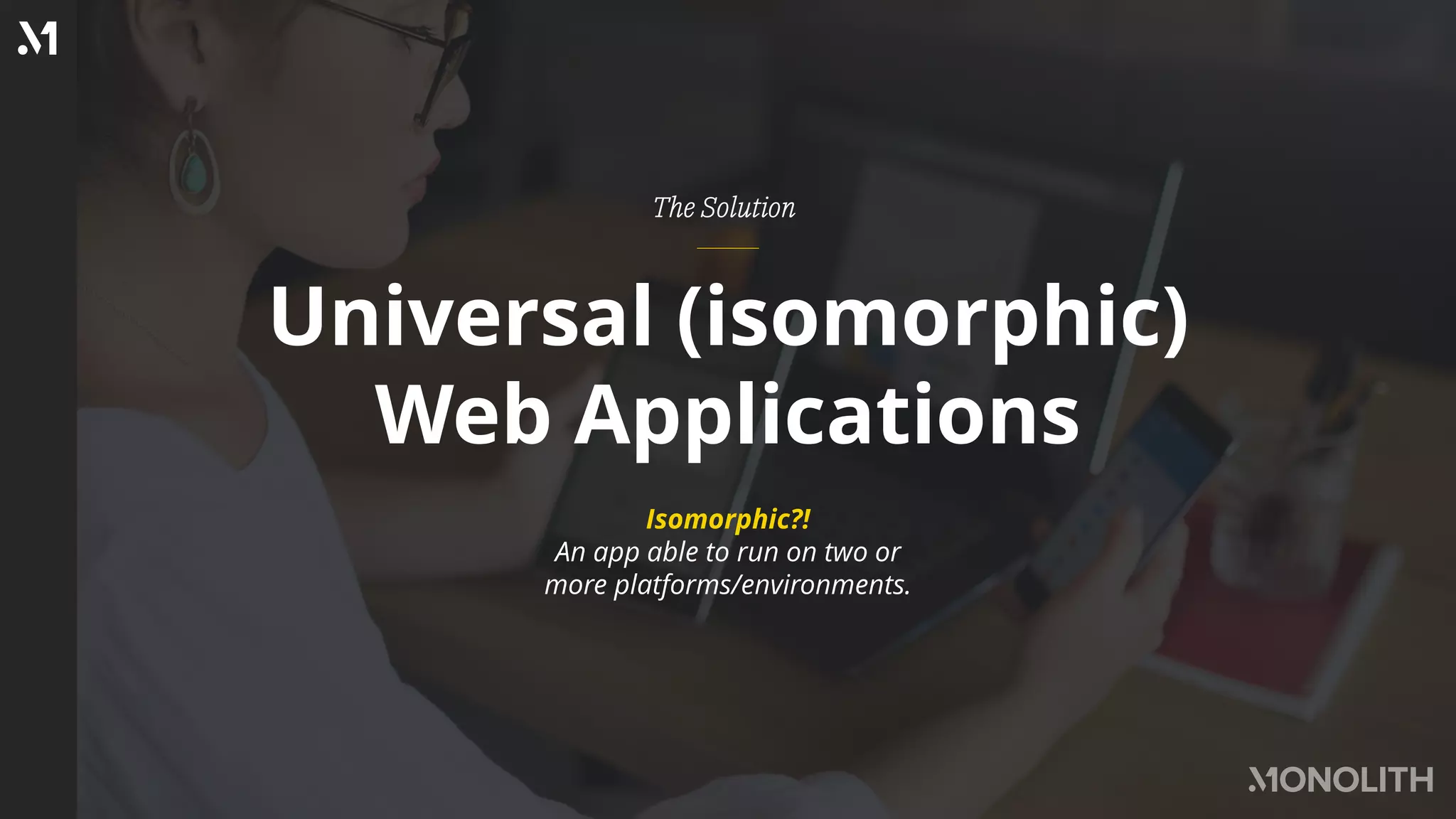 Universal (isomorphic)
Web Applications
The Solution
Isomorphic?!
An app able to run on two or
more platforms/environments.
 