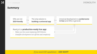 Summary
In conclusion
If you need SSR capabilities – USE NUXT!
SPAs are not
SEO-friendly
The only solution is
building a universal app
Universal development is cumbersome
in Vue (and SPAs in general)
Nuxt.js is a production-ready Vue app:
• Makes our lives easier deploying SSR Websites
• Simplifies development cuts off time and complexity
 