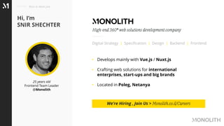 25 years old
Frontend Team Leader
@Monolith
Hi, I’m
SNIR SHECHTER
Nice to meet you
Digital Strategy | Specification | Design | Backend | Frontend
High-end 360° web solutions development company
• Develops mainly with Vue.js / Nuxt.js
• Crafting web solutions for international
enterprises, start-ups and big brands
• Located in Poleg, Netanya
We’re Hiring , Join Us > Monolith.co.il/Careers
 