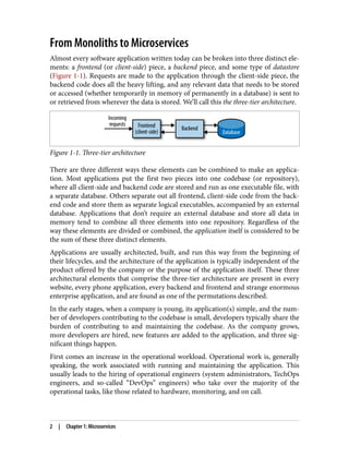 From Monoliths to Microservices
Almost every software application written today can be broken into three distinct ele‐
ments: a frontend (or client-side) piece, a backend piece, and some type of datastore
(Figure 1-1). Requests are made to the application through the client-side piece, the
backend code does all the heavy lifting, and any relevant data that needs to be stored
or accessed (whether temporarily in memory of permanently in a database) is sent to
or retrieved from wherever the data is stored. We’ll call this the three-tier architecture.
Figure 1-1. Three-tier architecture
There are three different ways these elements can be combined to make an applica‐
tion. Most applications put the first two pieces into one codebase (or repository),
where all client-side and backend code are stored and run as one executable file, with
a separate database. Others separate out all frontend, client-side code from the back‐
end code and store them as separate logical executables, accompanied by an external
database. Applications that don’t require an external database and store all data in
memory tend to combine all three elements into one repository. Regardless of the
way these elements are divided or combined, the application itself is considered to be
the sum of these three distinct elements.
Applications are usually architected, built, and run this way from the beginning of
their lifecycles, and the architecture of the application is typically independent of the
product offered by the company or the purpose of the application itself. These three
architectural elements that comprise the three-tier architecture are present in every
website, every phone application, every backend and frontend and strange enormous
enterprise application, and are found as one of the permutations described.
In the early stages, when a company is young, its application(s) simple, and the num‐
ber of developers contributing to the codebase is small, developers typically share the
burden of contributing to and maintaining the codebase. As the company grows,
more developers are hired, new features are added to the application, and three sig‐
nificant things happen.
First comes an increase in the operational workload. Operational work is, generally
speaking, the work associated with running and maintaining the application. This
usually leads to the hiring of operational engineers (system administrators, TechOps
engineers, and so-called “DevOps” engineers) who take over the majority of the
operational tasks, like those related to hardware, monitoring, and on call.
2 | Chapter 1: Microservices
 