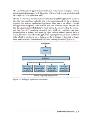 The second thing that happens is a result of simple mathematics: adding new features
to your application increases both the number of lines of code in your application and
the complexity of the application itself.
Third is the necessary horizontal and/or vertical scaling of the application. Increases
in traffic place significant scalability and performance demands on the application,
requiring that more servers host the application. More servers are added, a copy of
the application is deployed to each server, and load balancers are put into place so
that the requests are distributed appropriately among the servers hosting the applica‐
tion (see Figure 1-2, containing a frontend piece, which may contain its own load-
balancing layer, a backend load-balancing layer, and the backend servers). Vertical
scaling becomes a necessity as the application begins processing a larger number of
tasks related to its diverse set of features, so the application is deployed to larger,
more powerful servers that can handle CPU and memory demands (Figure 1-3).
Figure 1-2. Scaling an application horizontally
From Monoliths to Microservices | 3
 