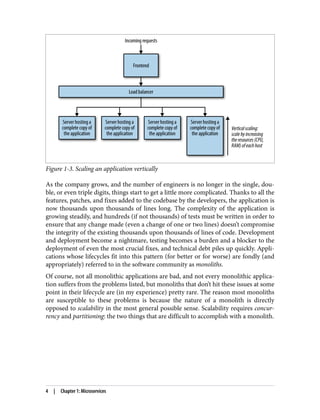 Figure 1-3. Scaling an application vertically
As the company grows, and the number of engineers is no longer in the single, dou‐
ble, or even triple digits, things start to get a little more complicated. Thanks to all the
features, patches, and fixes added to the codebase by the developers, the application is
now thousands upon thousands of lines long. The complexity of the application is
growing steadily, and hundreds (if not thousands) of tests must be written in order to
ensure that any change made (even a change of one or two lines) doesn’t compromise
the integrity of the existing thousands upon thousands of lines of code. Development
and deployment become a nightmare, testing becomes a burden and a blocker to the
deployment of even the most crucial fixes, and technical debt piles up quickly. Appli‐
cations whose lifecycles fit into this pattern (for better or for worse) are fondly (and
appropriately) referred to in the software community as monoliths.
Of course, not all monolithic applications are bad, and not every monolithic applica‐
tion suffers from the problems listed, but monoliths that don’t hit these issues at some
point in their lifecycle are (in my experience) pretty rare. The reason most monoliths
are susceptible to these problems is because the nature of a monolith is directly
opposed to scalability in the most general possible sense. Scalability requires concur‐
rency and partitioning: the two things that are difficult to accomplish with a monolith.
4 | Chapter 1: Microservices
 
