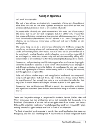 Scaling an Application
Let’s break this down a bit.
The goal of any software application is to process tasks of some sort. Regardless of
what those tasks are, we can make a general assumption about how we want our
application to handle them: it needs to process them efficiently.
To process tasks efficiently, our application needs to have some kind of concurrency.
This means that we can’t have just one process that does all the work, because then
that process will pick up one task at a time, complete all the necessary pieces of it (or
fail!), and then move onto the next—this isn’t efficient at all! To make our application
efficient, we can introduce concurrency so that each task can be broken up into
smaller pieces.
The second thing we can do to process tasks efficiently is to divide and conquer by
introducing partitioning, where each task is not only broken up into small pieces but
can be processed in parallel. If we have a bunch of tasks, we can process them all at
the same time by sending them to a set of workers that can process them in parallel. If
we need to process more tasks, we can easily scale with the demand by adding addi‐
tional workers to process the new tasks without affecting the efficiency of our system.
Concurrency and partitioning are difficult to support when you have one large appli‐
cation that needs to be deployed to every server, which needs to process any type of
task. If your application is even the slightest bit complicated, the only way you can
scale it with a growing list of features and increasing traffic is to scale up the hardware
that the application is deployed to.
To be truly efficient, the best way to scale an application is to break it into many small,
independent applications that each do one type of task. Need to add another step to
the overall process? Easy enough: just make a new application that only does that
step! Need to handle more traffic? Simple: add more workers to each application!
Concurrency and partitioning are difficult to support in a monolithic application,
which prevents monolithic application architecture from being as efficient as we need
it to be.
We’ve seen this pattern emerge at companies like Amazon, Twitter, Netflix, eBay, and
Uber: companies that run applications across not hundreds, but thousands, even
hundreds of thousands of servers and whose applications have evolved into mono‐
liths and hit scalability challenges. The challenges they faced were remedied by aban‐
doning monolithic application architecture in favor of microservices.
The basic concept of a microservice is simple: it’s a small application that does one
thing only, and does that one thing well. A microservice is a small component that is
From Monoliths to Microservices | 5
 