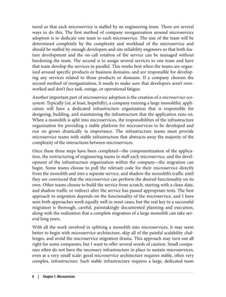 tured so that each microservice is staffed by an engineering team. There are several
ways to do this. The first method of company reorganization around microservice
adoption is to dedicate one team to each microservice. The size of the team will be
determined completely by the complexity and workload of the microservice and
should be staffed by enough developers and site reliability engineers so that both fea‐
ture development and the on-call rotation of the service can be managed without
burdening the team. The second is to assign several services to one team and have
that team develop the services in parallel. This works best when the teams are organ‐
ized around specific products or business domains, and are responsible for develop‐
ing any services related to those products or domains. If a company chooses the
second method of reorganization, it needs to make sure that developers aren’t over‐
worked and don’t face task, outage, or operational fatigue.
Another important part of microservice adoption is the creation of a microservice eco‐
system. Typically (or, at least, hopefully), a company running a large monolithic appli‐
cation will have a dedicated infrastructure organization that is responsible for
designing, building, and maintaining the infrastructure that the application runs on.
When a monolith is split into microservices, the responsibilities of the infrastructure
organization for providing a stable platform for microservices to be developed and
run on grows drastically in importance. The infrastructure teams must provide
microservice teams with stable infrastructure that abstracts away the majority of the
complexity of the interactions between microservices.
Once these three steps have been completed—the componentization of the applica‐
tion, the restructuring of engineering teams to staff each microservice, and the devel‐
opment of the infrastructure organization within the company—the migration can
begin. Some teams choose to pull the relevant code for their microservice directly
from the monolith and into a separate service, and shadow the monolith’s traffic until
they are convinced that the microservice can perform the desired functionality on its
own. Other teams choose to build the service from scratch, starting with a clean slate,
and shadow traffic or redirect after the service has passed appropriate tests. The best
approach to migration depends on the functionality of the microservice, and I have
seen both approaches work equally well in most cases, but the real key to a successful
migration is thorough, careful, painstakingly documented planning and execution,
along with the realization that a complete migration of a large monolith can take sev‐
eral long years.
With all the work involved in splitting a monolith into microservices, it may seem
better to begin with microservice architecture, skip all of the painful scalability chal‐
lenges, and avoid the microservice migration drama. This approach may turn out all
right for some companies, but I want to offer several words of caution. Small compa‐
nies often do not have the necessary infrastructure in place to sustain microservices,
even at a very small scale: good microservice architecture requires stable, often very
complex, infrastructure. Such stable infrastructure requires a large, dedicated team
8 | Chapter 1: Microservices
 
