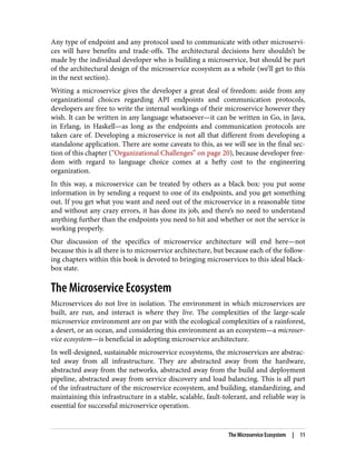 Any type of endpoint and any protocol used to communicate with other microservi‐
ces will have benefits and trade-offs. The architectural decisions here shouldn’t be
made by the individual developer who is building a microservice, but should be part
of the architectural design of the microservice ecosystem as a whole (we’ll get to this
in the next section).
Writing a microservice gives the developer a great deal of freedom: aside from any
organizational choices regarding API endpoints and communication protocols,
developers are free to write the internal workings of their microservice however they
wish. It can be written in any language whatsoever—it can be written in Go, in Java,
in Erlang, in Haskell—as long as the endpoints and communication protocols are
taken care of. Developing a microservice is not all that different from developing a
standalone application. There are some caveats to this, as we will see in the final sec‐
tion of this chapter (“Organizational Challenges” on page 20), because developer free‐
dom with regard to language choice comes at a hefty cost to the engineering
organization.
In this way, a microservice can be treated by others as a black box: you put some
information in by sending a request to one of its endpoints, and you get something
out. If you get what you want and need out of the microservice in a reasonable time
and without any crazy errors, it has done its job, and there’s no need to understand
anything further than the endpoints you need to hit and whether or not the service is
working properly.
Our discussion of the specifics of microservice architecture will end here—not
because this is all there is to microservice architecture, but because each of the follow‐
ing chapters within this book is devoted to bringing microservices to this ideal black-
box state.
The Microservice Ecosystem
Microservices do not live in isolation. The environment in which microservices are
built, are run, and interact is where they live. The complexities of the large-scale
microservice environment are on par with the ecological complexities of a rainforest,
a desert, or an ocean, and considering this environment as an ecosystem—a microser‐
vice ecosystem—is beneficial in adopting microservice architecture.
In well-designed, sustainable microservice ecosystems, the microservices are abstrac‐
ted away from all infrastructure. They are abstracted away from the hardware,
abstracted away from the networks, abstracted away from the build and deployment
pipeline, abstracted away from service discovery and load balancing. This is all part
of the infrastructure of the microservice ecosystem, and building, standardizing, and
maintaining this infrastructure in a stable, scalable, fault-tolerant, and reliable way is
essential for successful microservice operation.
The Microservice Ecosystem | 11
 