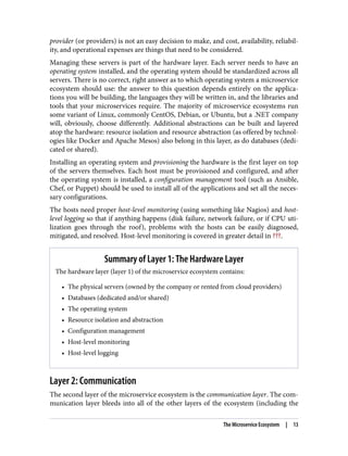 provider (or providers) is not an easy decision to make, and cost, availability, reliabil‐
ity, and operational expenses are things that need to be considered.
Managing these servers is part of the hardware layer. Each server needs to have an
operating system installed, and the operating system should be standardized across all
servers. There is no correct, right answer as to which operating system a microservice
ecosystem should use: the answer to this question depends entirely on the applica‐
tions you will be building, the languages they will be written in, and the libraries and
tools that your microservices require. The majority of microservice ecosystems run
some variant of Linux, commonly CentOS, Debian, or Ubuntu, but a .NET company
will, obviously, choose differently. Additional abstractions can be built and layered
atop the hardware: resource isolation and resource abstraction (as offered by technol‐
ogies like Docker and Apache Mesos) also belong in this layer, as do databases (dedi‐
cated or shared).
Installing an operating system and provisioning the hardware is the first layer on top
of the servers themselves. Each host must be provisioned and configured, and after
the operating system is installed, a configuration management tool (such as Ansible,
Chef, or Puppet) should be used to install all of the applications and set all the neces‐
sary configurations.
The hosts need proper host-level monitoring (using something like Nagios) and host-
level logging so that if anything happens (disk failure, network failure, or if CPU uti‐
lization goes through the roof), problems with the hosts can be easily diagnosed,
mitigated, and resolved. Host-level monitoring is covered in greater detail in ???.
Summary of Layer 1: The Hardware Layer
The hardware layer (layer 1) of the microservice ecosystem contains:
• The physical servers (owned by the company or rented from cloud providers)
• Databases (dedicated and/or shared)
• The operating system
• Resource isolation and abstraction
• Configuration management
• Host-level monitoring
• Host-level logging
Layer 2: Communication
The second layer of the microservice ecosystem is the communication layer. The com‐
munication layer bleeds into all of the other layers of the ecosystem (including the
The Microservice Ecosystem | 13
 