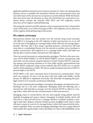 application platform and microservices layers), because it is where all communication
between services is handled; the boundaries between the communication layer and
each other layer of the microservice ecosystem are poorly defined. While the bound‐
aries may not be clear, the elements are clear: the second layer of a microservice eco‐
system always contains the network, DNS, RPCs and API endpoints, service
discovery, service registry, and load balancing.
Discussing the network and DNS elements of the communication layer is beyond the
scope of this book, so we will be focusing on RPCs, API endpoints, service discovery,
service registry, and load balancing in this section.
RPCs, endpoints, and messaging
Microservices interact with one another over the network using remote procedure
calls (RPCs) or messaging to the API endpoints of other microservices (or, as we will
see in the case of messaging, to a message broker which will route the message appro‐
priately). The basic idea is this: using a specified protocol, a microservice will send
some data in a standardized format over the network to another service (perhaps to
another microservice’s API endpoint) or to a message broker which will make sure
that the data is send to another microservice’s API endpoint.
There are several microservice communication paradigms. The first is the most com‐
mon: HTTP+REST/THRIFT. In HTTP+REST/THRIFT, services communicate with
each other over the network using the Hypertext Transfer Protocol (HTTP), and send‐
ing requests and receiving responses to or from either specific representational state
transfer (REST) endpoints (using various methods, like GET, POST, etc.) or specific
Apache Thrift endpoints (or both). The data is usually formatted and sent as JSON (or
protocol buffers) over HTTP.
HTTP+REST is the most convenient form of microservice communication. There
aren’t any surprises, it’s easy to set up, and is the most stable and reliable—mostly
because it’s difficult to implement incorrectly. The downside of adopting this para‐
digm is that it is, by necessity, synchronous (blocking).
The second communication paradigm is messaging. Messaging is asynchronous (non‐
blocking), but it’s a bit more complicated. Messaging works the following way: a
microservice will send data (a message) over the network (HTTP or other) to a mes‐
sage broker, which will route the communication to other microservices.
Messaging comes in several flavors, the two most popular being publish–subscribe
(pubsub) messaging and request–response messaging. In pubsub models, clients will
subscribe to a topic and will receive a message whenever a publisher publishes a mes‐
sage to that topic. Request–response models are more straightforward, where a client
will send a request to a service (or message broker), which will respond with the infor‐
mation requested. There are some messaging technologies that are a unique blend of
both models, like Apache Kafka. Celery and Redis (or Celery with RabbitMQ) can be
14 | Chapter 1: Microservices
 