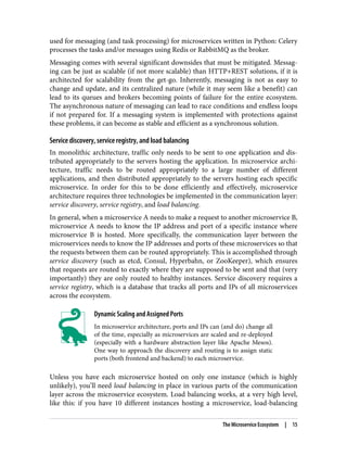 used for messaging (and task processing) for microservices written in Python: Celery
processes the tasks and/or messages using Redis or RabbitMQ as the broker.
Messaging comes with several significant downsides that must be mitigated. Messag‐
ing can be just as scalable (if not more scalable) than HTTP+REST solutions, if it is
architected for scalability from the get-go. Inherently, messaging is not as easy to
change and update, and its centralized nature (while it may seem like a benefit) can
lead to its queues and brokers becoming points of failure for the entire ecosystem.
The asynchronous nature of messaging can lead to race conditions and endless loops
if not prepared for. If a messaging system is implemented with protections against
these problems, it can become as stable and efficient as a synchronous solution.
Service discovery, service registry, and load balancing
In monolithic architecture, traffic only needs to be sent to one application and dis‐
tributed appropriately to the servers hosting the application. In microservice archi‐
tecture, traffic needs to be routed appropriately to a large number of different
applications, and then distributed appropriately to the servers hosting each specific
microservice. In order for this to be done efficiently and effectively, microservice
architecture requires three technologies be implemented in the communication layer:
service discovery, service registry, and load balancing.
In general, when a microservice A needs to make a request to another microservice B,
microservice A needs to know the IP address and port of a specific instance where
microservice B is hosted. More specifically, the communication layer between the
microservices needs to know the IP addresses and ports of these microservices so that
the requests between them can be routed appropriately. This is accomplished through
service discovery (such as etcd, Consul, Hyperbahn, or ZooKeeper), which ensures
that requests are routed to exactly where they are supposed to be sent and that (very
importantly) they are only routed to healthy instances. Service discovery requires a
service registry, which is a database that tracks all ports and IPs of all microservices
across the ecosystem.
Dynamic Scaling and Assigned Ports
In microservice architecture, ports and IPs can (and do) change all
of the time, especially as microservices are scaled and re-deployed
(especially with a hardware abstraction layer like Apache Mesos).
One way to approach the discovery and routing is to assign static
ports (both frontend and backend) to each microservice.
Unless you have each microservice hosted on only one instance (which is highly
unlikely), you’ll need load balancing in place in various parts of the communication
layer across the microservice ecosystem. Load balancing works, at a very high level,
like this: if you have 10 different instances hosting a microservice, load-balancing
The Microservice Ecosystem | 15
 