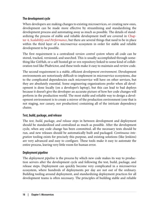 The development cycle
When developers are making changes to existing microservices, or creating new ones,
development can be made more effective by streamlining and standardizing the
development process and automating away as much as possible. The details of stand‐
ardizing the process of stable and reliable development itself are covered in Chap‐
ter 4, Scalability and Performance, but there are several things that need to be in place
within the third layer of a microservice ecosystem in order for stable and reliable
development to be possible.
The first requirement is a centralized version control system where all code can be
stored, tracked, versioned, and searched. This is usually accomplished through some‐
thing like GitHub, or a self-hosted git or svn repository linked to some kind of collab‐
oration tool like Phabrictor, and these tools make it easy to maintain and review code.
The second requirement is a stable, efficient development environment. Development
environments are notoriously difficult to implement in microservice ecosystems, due
to the complicated dependencies each microservice will have on other services, but
they are absolutely essential. Some engineering organizations prefer when all devel‐
opment is done locally (on a developer’s laptop), but this can lead to bad deploys
because it doesn’t give the developer an accurate picture of how her code changes will
perform in the production world. The most stable and reliable way to design a devel‐
opment environment is to create a mirror of the production environment (one that is
not staging, nor canary, nor production) containing all of the intricate dependency
chains.
Test, build, package, and release
The test, build, package, and release steps in between development and deployment
should be standardized and centralized as much as possible. After the development
cycle, when any code change has been committed, all the necessary tests should be
run, and new releases should be automatically built and packaged. Continuous inte‐
gration tooling exists for precisely this purpose, and existing solutions (like Jenkins)
are very advanced and easy to configure. These tools make it easy to automate the
entire process, leaving very little room for human error.
Deployment pipeline
The deployment pipeline is the process by which new code makes its way to produc‐
tion servers after the development cycle and following the test, build, package, and
release steps. Deployment can quickly become very complicated in a microservice
ecosystem, where hundreds of deployments per day are not out of the ordinary.
Building tooling around deployment, and standardizing deployment practices for all
development teams is often necessary. The principles of building stable and reliable
18 | Chapter 1: Microservices
 