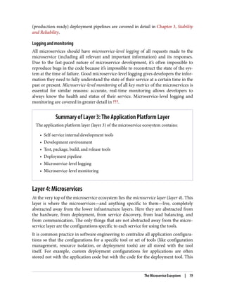 (production-ready) deployment pipelines are covered in detail in Chapter 3, Stability
and Reliability.
Logging and monitoring
All microservices should have microservice-level logging of all requests made to the
microservice (including all relevant and important information) and its responses.
Due to the fast-paced nature of microservice development, it’s often impossible to
reproduce bugs in the code because it’s impossible to reconstruct the state of the sys‐
tem at the time of failure. Good microservice-level logging gives developers the infor‐
mation they need to fully understand the state of their service at a certain time in the
past or present. Microservice-level monitoring of all key metrics of the microservices is
essential for similar reasons: accurate, real-time monitoring allows developers to
always know the health and status of their service. Microservice-level logging and
monitoring are covered in greater detail in ???.
Summary of Layer 3: The Application Platform Layer
The application platform layer (layer 3) of the microservice ecosystem contains:
• Self-service internal development tools
• Development environment
• Test, package, build, and release tools
• Deployment pipeline
• Microservice-level logging
• Microservice-level monitoring
Layer 4: Microservices
At the very top of the microservice ecosystem lies the microservice layer (layer 4). This
layer is where the microservices—and anything specific to them—live, completely
abstracted away from the lower infrastructure layers. Here they are abstracted from
the hardware, from deployment, from service discovery, from load balancing, and
from communication. The only things that are not abstracted away from the micro‐
service layer are the configurations specific to each service for using the tools.
It is common practice in software engineering to centralize all application configura‐
tions so that the configurations for a specific tool or set of tools (like configuration
management, resource isolation, or deployment tools) are all stored with the tool
itself. For example, custom deployment configurations for applications are often
stored not with the application code but with the code for the deployment tool. This
The Microservice Ecosystem | 19
 