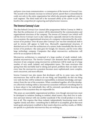 and poor cross-team communication—a consequence of the inverse of Conway’s Law.
The second is the dramatic increase in technical sprawl, sprawl that is extraordinarily
costly not only to the entire organization but which also presents significant costs to
each engineer. The third trade-off is the increased ability of the system to fail. The
fourth is the competition for engineering and infrastructure resources.
The Inverse Conway’s Law
The idea behind Conway’s Law (named after programmer Melvin Conway in 1968) is
this: that the architecture of a system will be determined by the communication and
organizational structures of the company. The inverse of Conway’s Law (which we’ll
call the Inverse Conway’s Law) is also valid and is especially relevant to the microser‐
vice ecosystem: the organizational structure of a company is determined by the archi‐
tecture of its product. Over 40 years after Conway’s Law was first introduced, both it
and its inverse still appear to hold true. Microsoft’s organizational structure, if
sketched out as if it were the architecture of a system, looks remarkably like the archi‐
tecture of its products—the same goes for Google, for Amazon, and for every other
large technology company. Companies that adopt microservice architecture will
never be an exception to this rule.
Microservice architecture is comprised of a large number of small, isolated, inde‐
pendent microservices. The Inverse Conway’s Law demands that the organizational
structure of any company using microservice architecture will be made up of a large
number of very small, isolated, and independent teams. The team structures that
spring from this inevitably lead to siloing and sprawl, problems that are made worse
every time the microservice ecosystem becomes more sophisticated, more complex,
more concurrent, and more efficient.
Inverse Conway’s Law also means that developers will be, in some ways, just like
microservices: they will be able to do one thing, and (hopefully) do that one thing
very well, but they will be isolated (in responsibility, in domain knowledge, and expe‐
rience) from the rest of the ecosystem. When considered together, all of the develop‐
ers collectively working within a microservice ecosystem will know everything there is
to know about it, but individually they will be extremely specialized, knowing only
the pieces of the ecosystem they are responsible for.
This poses an unavoidable organizational problem: even though microservices must
be developed in isolation (leading to isolated, siloed teams), they don’t live in isola‐
tion and must interact with one another seamlessly if the overall product is to func‐
tion at all. This requires that these isolated, independently functioning teams work
together closely and often—something that is difficult to accomplish, given that most
team’s goals and projects (codified in their team’s objectives and key results, or OKRs)
are specific to a particular microservice they are working on.
Organizational Challenges | 21
 