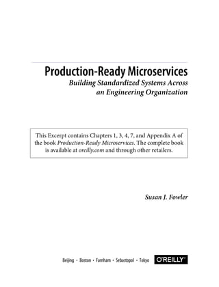 This Excerpt contains Chapters 1, 3, 4, 7, and Appendix A of
the book Production-Ready Microservices. The complete book
is available at oreilly.com and through other retailers.
Susan J. Fowler
Production-Ready Microservices
Building Standardized Systems Across
an Engineering Organization
Boston Farnham Sebastopol Tokyo
Beijing Boston Farnham Sebastopol Tokyo
Beijing
 