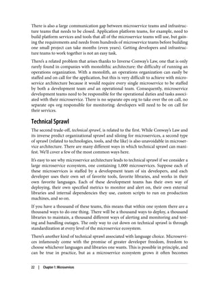 There is also a large communication gap between microservice teams and infrastruc‐
ture teams that needs to be closed. Application platform teams, for example, need to
build platform services and tools that all of the microservice teams will use, but gain‐
ing the requirements and needs from hundreds of microservice teams before building
one small project can take months (even years). Getting developers and infrastruc‐
ture teams to work together is not an easy task.
There’s a related problem that arises thanks to Inverse Conway’s Law, one that is only
rarely found in companies with monolithic architecture: the difficulty of running an
operations organization. With a monolith, an operations organization can easily be
staffed and on call for the application, but this is very difficult to achieve with micro‐
service architecture because it would require every single microservice to be staffed
by both a development team and an operational team. Consequently, microservice
development teams need to be responsible for the operational duties and tasks associ‐
ated with their microservice. There is no separate ops org to take over the on call, no
separate ops org responsible for monitoring: developers will need to be on call for
their services.
Technical Sprawl
The second trade-off, technical sprawl, is related to the first. While Conway’s Law and
its inverse predict organizational sprawl and siloing for microservices, a second type
of sprawl (related to technologies, tools, and the like) is also unavoidable in microser‐
vice architecture. There are many different ways in which technical sprawl can mani‐
fest. We’ll cover a few of the most common ways here.
It’s easy to see why microservice architecture leads to technical sprawl if we consider a
large microservice ecosystem, one containing 1,000 microservices. Suppose each of
these microservices is staffed by a development team of six developers, and each
developer uses their own set of favorite tools, favorite libraries, and works in their
own favorite languages. Each of these development teams has their own way of
deploying, their own specified metrics to monitor and alert on, their own external
libraries and internal dependencies they use, custom scripts to run on production
machines, and so on.
If you have a thousand of these teams, this means that within one system there are a
thousand ways to do one thing. There will be a thousand ways to deploy, a thousand
libraries to maintain, a thousand different ways of alerting and monitoring and test‐
ing and handling outages. The only way to cut down on technical sprawl is through
standardization at every level of the microservice ecosystem.
There’s another kind of technical sprawl associated with language choice. Microservi‐
ces infamously come with the promise of greater developer freedom, freedom to
choose whichever languages and libraries one wants. This is possible in principle, and
can be true in practice, but as a microservice ecosystem grows it often becomes
22 | Chapter 1: Microservices
 