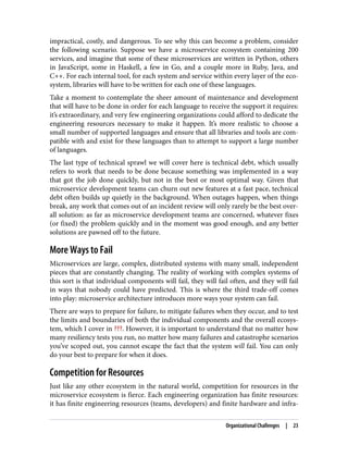 impractical, costly, and dangerous. To see why this can become a problem, consider
the following scenario. Suppose we have a microservice ecosystem containing 200
services, and imagine that some of these microservices are written in Python, others
in JavaScript, some in Haskell, a few in Go, and a couple more in Ruby, Java, and
C++. For each internal tool, for each system and service within every layer of the eco‐
system, libraries will have to be written for each one of these languages.
Take a moment to contemplate the sheer amount of maintenance and development
that will have to be done in order for each language to receive the support it requires:
it’s extraordinary, and very few engineering organizations could afford to dedicate the
engineering resources necessary to make it happen. It’s more realistic to choose a
small number of supported languages and ensure that all libraries and tools are com‐
patible with and exist for these languages than to attempt to support a large number
of languages.
The last type of technical sprawl we will cover here is technical debt, which usually
refers to work that needs to be done because something was implemented in a way
that got the job done quickly, but not in the best or most optimal way. Given that
microservice development teams can churn out new features at a fast pace, technical
debt often builds up quietly in the background. When outages happen, when things
break, any work that comes out of an incident review will only rarely be the best over‐
all solution: as far as microservice development teams are concerned, whatever fixes
(or fixed) the problem quickly and in the moment was good enough, and any better
solutions are pawned off to the future.
More Ways to Fail
Microservices are large, complex, distributed systems with many small, independent
pieces that are constantly changing. The reality of working with complex systems of
this sort is that individual components will fail, they will fail often, and they will fail
in ways that nobody could have predicted. This is where the third trade-off comes
into play: microservice architecture introduces more ways your system can fail.
There are ways to prepare for failure, to mitigate failures when they occur, and to test
the limits and boundaries of both the individual components and the overall ecosys‐
tem, which I cover in ???. However, it is important to understand that no matter how
many resiliency tests you run, no matter how many failures and catastrophe scenarios
you’ve scoped out, you cannot escape the fact that the system will fail. You can only
do your best to prepare for when it does.
Competition for Resources
Just like any other ecosystem in the natural world, competition for resources in the
microservice ecosystem is fierce. Each engineering organization has finite resources:
it has finite engineering resources (teams, developers) and finite hardware and infra‐
Organizational Challenges | 23
 