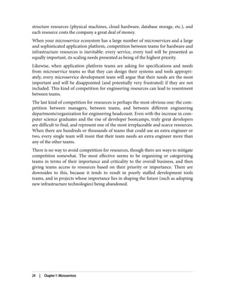structure resources (physical machines, cloud hardware, database storage, etc.), and
each resource costs the company a great deal of money.
When your microservice ecosystem has a large number of microservices and a large
and sophisticated application platform, competition between teams for hardware and
infrastructure resources is inevitable: every service, every tool will be presented as
equally important, its scaling needs presented as being of the highest priority.
Likewise, when application platform teams are asking for specifications and needs
from microservice teams so that they can design their systems and tools appropri‐
ately, every microservice development team will argue that their needs are the most
important and will be disappointed (and potentially very frustrated) if they are not
included. This kind of competition for engineering resources can lead to resentment
between teams.
The last kind of competition for resources is perhaps the most obvious one: the com‐
petition between managers, between teams, and between different engineering
departments/organization for engineering headcount. Even with the increase in com‐
puter science graduates and the rise of developer bootcamps, truly great developers
are difficult to find, and represent one of the most irreplaceable and scarce resources.
When there are hundreds or thousands of teams that could use an extra engineer or
two, every single team will insist that their team needs an extra engineer more than
any of the other teams.
There is no way to avoid competition for resources, though there are ways to mitigate
competition somewhat. The most effective seems to be organizing or categorizing
teams in terms of their importance and criticality to the overall business, and then
giving teams access to resources based on their priority or importance. There are
downsides to this, because it tends to result in poorly staffed development tools
teams, and in projects whose importance lies in shaping the future (such as adopting
new infrastructure technologies) being abandoned.
24 | Chapter 1: Microservices
 