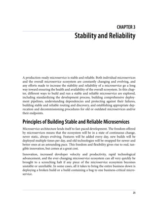 CHAPTER 3
Stability and Reliability
A production-ready microservice is stable and reliable. Both individual microservices
and the overall microservice ecosystem are constantly changing and evolving, and
any efforts made to increase the stability and reliability of a microservice go a long
way toward ensuring the health and availability of the overall ecosystem. In this chap‐
ter, different ways to build and run a stable and reliable microservice are explored,
including standardizing the development process, building comprehensive deploy‐
ment pipelines, understanding dependencies and protecting against their failures,
building stable and reliable routing and discovery, and establishing appropriate dep‐
recation and decommissioning procedures for old or outdated microservices and/or
their endpoints.
Principles of Building Stable and Reliable Microservices
Microservice architecture lends itself to fast-paced development. The freedom offered
by microservices means that the ecosystem will be in a state of continuous change,
never static, always evolving. Features will be added every day, new builds will be
deployed multiple times per day, and old technologies will be swapped for newer and
better ones at an astounding pace. This freedom and flexibility gives rise to real, tan‐
gible innovation, but comes at a great cost.
Innovation, increased developer velocity and productivity, rapid technological
advancement, and the ever-changing microservice ecosystem can all very quickly be
brought to a screeching halt if any piece of the microservice ecosystem becomes
unstable or unreliable. In some cases, all it takes to bring the entire business down is
deploying a broken build or a build containing a bug to one business-critical micro‐
service.
25
 