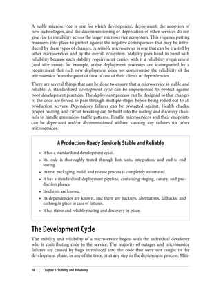 A stable microservice is one for which development, deployment, the adoption of
new technologies, and the decommissioning or deprecation of other services do not
give rise to instability across the larger microservice ecosystem. This requires putting
measures into place to protect against the negative consequences that may be intro‐
duced by these types of changes. A reliable microservice is one that can be trusted by
other microservices and by the overall ecosystem. Stability goes hand in hand with
reliability because each stability requirement carries with it a reliability requirement
(and vice versa): for example, stable deployment processes are accompanied by a
requirement that each new deployment does not compromise the reliability of the
microservice from the point of view of one of their clients or dependencies.
There are several things that can be done to ensure that a microservice is stable and
reliable. A standardized development cycle can be implemented to protect against
poor development practices. The deployment process can be designed so that changes
to the code are forced to pass through multiple stages before being rolled out to all
production servers. Dependency failures can be protected against. Health checks,
proper routing, and circuit breaking can be built into the routing and discovery chan‐
nels to handle anomalous traffic patterns. Finally, microservices and their endpoints
can be deprecated and/or decommissioned without causing any failures for other
microservices.
A Production-Ready Service Is Stable and Reliable
• It has a standardized development cycle.
• Its code is thoroughly tested through lint, unit, integration, and end-to-end
testing.
• Its test, packaging, build, and release process is completely automated.
• It has a standardized deployment pipeline, containing staging, canary, and pro‐
duction phases.
• Its clients are known.
• Its dependencies are known, and there are backups, alternatives, fallbacks, and
caching in place in case of failures.
• It has stable and reliable routing and discovery in place.
The Development Cycle
The stability and reliability of a microservice begins with the individual developer
who is contributing code to the service. The majority of outages and microservice
failures are caused by bugs introduced into the code that were not caught in the
development phase, in any of the tests, or at any step in the deployment process. Miti‐
26 | Chapter 3: Stability and Reliability
 