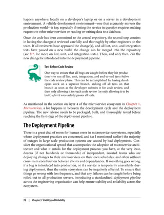 happen anywhere: locally on a developer’s laptop or on a server in a development
environment. A reliable development environment—one that accurately mirrors the
production world—is key, especially if testing the service in question requires making
requests to other microservices or reading or writing data to a database.
Once the code has been committed to the central repository, the second step consists
in having the change(s) reviewed carefully and thoroughly by other engineers on the
team. If all reviewers have approved the change(s), and all lint, unit, and integration
tests have passed on a new build, the change can be merged into the repository
(see ???, for more on lint, unit, and integration tests). Then, and only then, can the
new change be introduced into the deployment pipeline.
Test Before Code Review
One way to ensure that all bugs are caught before they hit produc‐
tion is to run all lint, unit, integration, and end-to-end tests before
the code review phase. This can be accomplished by having devel‐
opers work on a separate branch, kicking off all tests on that
branch as soon as the developer submits it for code review, and
then only allowing it to reach code review (or only allowing it to be
built) after it successfully passes all tests.
As mentioned in the section on layer 4 of the microservice ecosystem in Chapter 1,
Microservices, a lot happens in between the development cycle and the deployment
pipeline. The new release needs to be packaged, built, and thoroughly tested before
reaching the first stage of the deployment pipeline.
The Deployment Pipeline
There is a great deal of room for human error in microservice ecosystems, especially
where deployment practices are concerned, and (as I mentioned earlier) the majority
of outages in large-scale production systems are caused by bad deployments. Con‐
sider the organizational sprawl that accompanies the adoption of microservice archi‐
tecture and what it entails for the deployment process: you have, at the very least,
dozens (if not hundreds or thousands) of independent, isolated teams who are
deploying changes to their microservices on their own schedules, and often without
cross-team coordination between clients and dependencies. If something goes wrong,
if a bug is introduced into production, or if a service is temporarily unavailable dur‐
ing deployment, then the entire ecosystem can be negatively affected. To ensure that
things go wrong with less frequency, and that any failures can be caught before being
rolled out to all production servers, introducing a standardized deployment pipeline
across the engineering organization can help ensure stability and reliability across the
ecosystem.
28 | Chapter 3: Stability and Reliability
 
