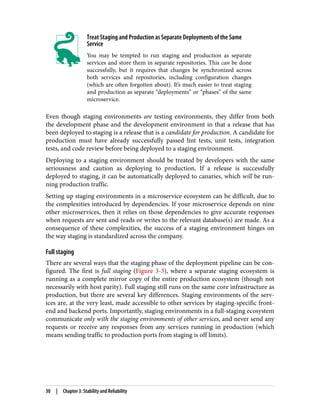 Treat Staging and Production as Separate Deployments of the Same
Service
You may be tempted to run staging and production as separate
services and store them in separate repositories. This can be done
successfully, but it requires that changes be synchronized across
both services and repositories, including configuration changes
(which are often forgotten about). It’s much easier to treat staging
and production as separate “deployments” or “phases” of the same
microservice.
Even though staging environments are testing environments, they differ from both
the development phase and the development environment in that a release that has
been deployed to staging is a release that is a candidate for production. A candidate for
production must have already successfully passed lint tests, unit tests, integration
tests, and code review before being deployed to a staging environment.
Deploying to a staging environment should be treated by developers with the same
seriousness and caution as deploying to production. If a release is successfully
deployed to staging, it can be automatically deployed to canaries, which will be run‐
ning production traffic.
Setting up staging environments in a microservice ecosystem can be difficult, due to
the complexities introduced by dependencies. If your microservice depends on nine
other microservices, then it relies on those dependencies to give accurate responses
when requests are sent and reads or writes to the relevant database(s) are made. As a
consequence of these complexities, the success of a staging environment hinges on
the way staging is standardized across the company.
Full staging
There are several ways that the staging phase of the deployment pipeline can be con‐
figured. The first is full staging (Figure 3-3), where a separate staging ecosystem is
running as a complete mirror copy of the entire production ecosystem (though not
necessarily with host parity). Full staging still runs on the same core infrastructure as
production, but there are several key differences. Staging environments of the serv‐
ices are, at the very least, made accessible to other services by staging-specific front‐
end and backend ports. Importantly, staging environments in a full-staging ecosystem
communicate only with the staging environments of other services, and never send any
requests or receive any responses from any services running in production (which
means sending traffic to production ports from staging is off limits).
30 | Chapter 3: Stability and Reliability
 