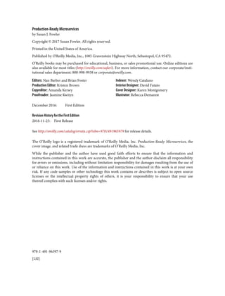 978-1-491-96597-9
[LSI]
Production-Ready Microservices
by Susan J. Fowler
Copyright © 2017 Susan Fowler. All rights reserved.
Printed in the United States of America.
Published by O’Reilly Media, Inc., 1005 Gravenstein Highway North, Sebastopol, CA 95472.
O’Reilly books may be purchased for educational, business, or sales promotional use. Online editions are
also available for most titles (http://oreilly.com/safari). For more information, contact our corporate/insti‐
tutional sales department: 800-998-9938 or corporate@oreilly.com.
Editors: Nan Barber and Brian Foster
Production Editor: Kristen Brown
Copyeditor: Amanda Kersey
Proofreader: Jasmine Kwityn
Indexer: Wendy Catalano
Interior Designer: David Futato
Cover Designer: Karen Montgomery
Illustrator: Rebecca Demarest
December 2016: First Edition
Revision History for the First Edition
2016-11-23: First Release
See http://oreilly.com/catalog/errata.csp?isbn=9781491965979 for release details.
The O’Reilly logo is a registered trademark of O’Reilly Media, Inc. Production-Ready Microservices, the
cover image, and related trade dress are trademarks of O’Reilly Media, Inc.
While the publisher and the author have used good faith efforts to ensure that the information and
instructions contained in this work are accurate, the publisher and the author disclaim all responsibility
for errors or omissions, including without limitation responsibility for damages resulting from the use of
or reliance on this work. Use of the information and instructions contained in this work is at your own
risk. If any code samples or other technology this work contains or describes is subject to open source
licenses or the intellectual property rights of others, it is your responsibility to ensure that your use
thereof complies with such licenses and/or rights.
 