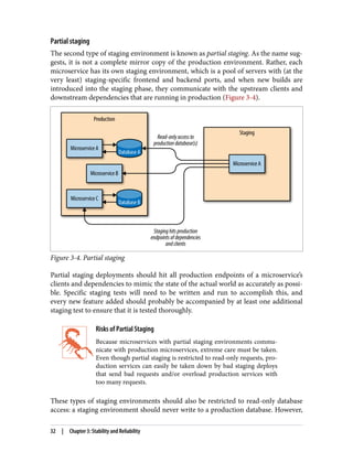 Partial staging
The second type of staging environment is known as partial staging. As the name sug‐
gests, it is not a complete mirror copy of the production environment. Rather, each
microservice has its own staging environment, which is a pool of servers with (at the
very least) staging-specific frontend and backend ports, and when new builds are
introduced into the staging phase, they communicate with the upstream clients and
downstream dependencies that are running in production (Figure 3-4).
Figure 3-4. Partial staging
Partial staging deployments should hit all production endpoints of a microservice’s
clients and dependencies to mimic the state of the actual world as accurately as possi‐
ble. Specific staging tests will need to be written and run to accomplish this, and
every new feature added should probably be accompanied by at least one additional
staging test to ensure that it is tested thoroughly.
Risks of Partial Staging
Because microservices with partial staging environments commu‐
nicate with production microservices, extreme care must be taken.
Even though partial staging is restricted to read-only requests, pro‐
duction services can easily be taken down by bad staging deploys
that send bad requests and/or overload production services with
too many requests.
These types of staging environments should also be restricted to read-only database
access: a staging environment should never write to a production database. However,
32 | Chapter 3: Stability and Reliability
 
